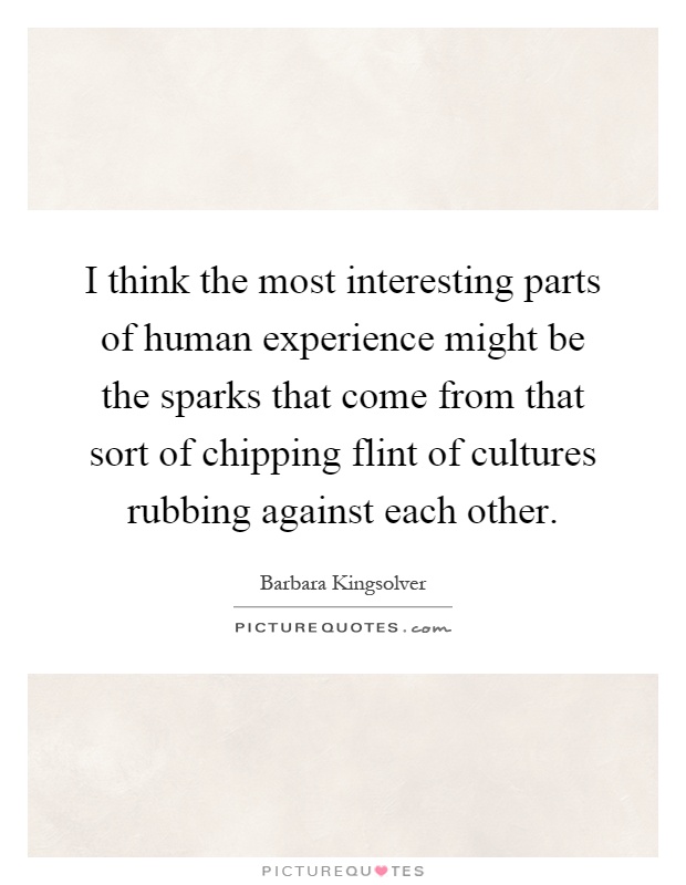 I think the most interesting parts of human experience might be the sparks that come from that sort of chipping flint of cultures rubbing against each other Picture Quote #1