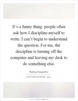 It’s a funny thing: people often ask how I discipline myself to write. I can’t begin to understand the question. For me, the discipline is turning off the computer and leaving my desk to do something else Picture Quote #1