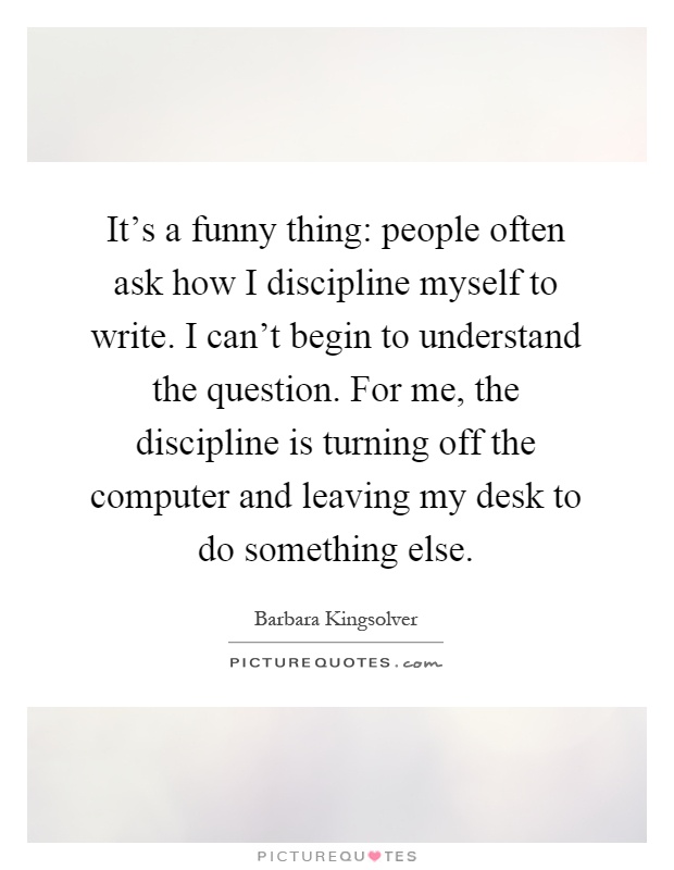 It's a funny thing: people often ask how I discipline myself to write. I can't begin to understand the question. For me, the discipline is turning off the computer and leaving my desk to do something else Picture Quote #1