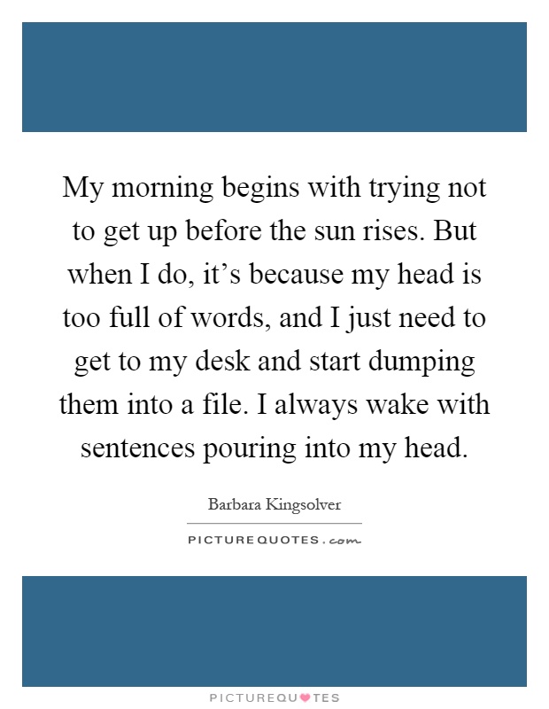 My morning begins with trying not to get up before the sun rises. But when I do, it's because my head is too full of words, and I just need to get to my desk and start dumping them into a file. I always wake with sentences pouring into my head Picture Quote #1