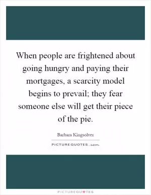 When people are frightened about going hungry and paying their mortgages, a scarcity model begins to prevail; they fear someone else will get their piece of the pie Picture Quote #1