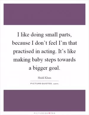 I like doing small parts, because I don’t feel I’m that practised in acting. It’s like making baby steps towards a bigger goal Picture Quote #1