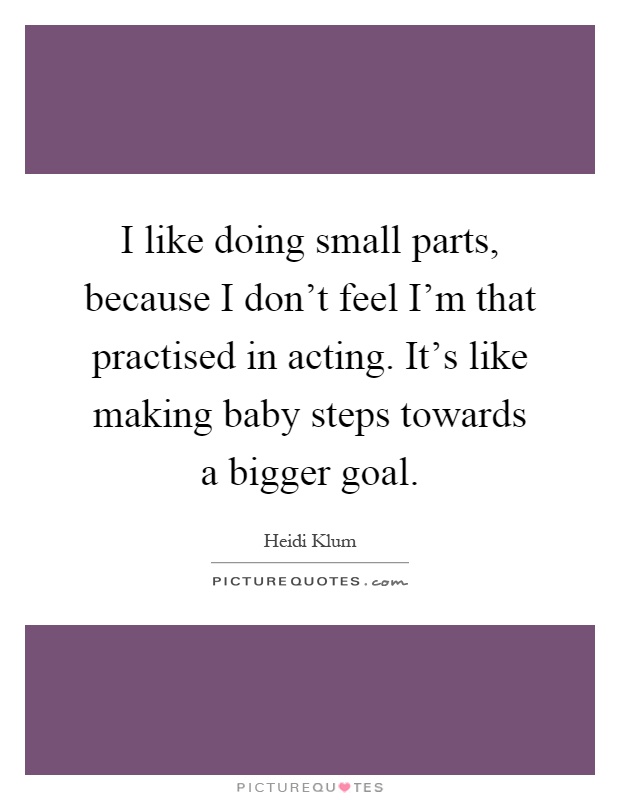 I like doing small parts, because I don't feel I'm that practised in acting. It's like making baby steps towards a bigger goal Picture Quote #1