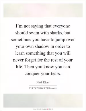 I’m not saying that everyone should swim with sharks, but sometimes you have to jump over your own shadow in order to learn something that you will never forget for the rest of your life. Then you know you can conquer your fears Picture Quote #1