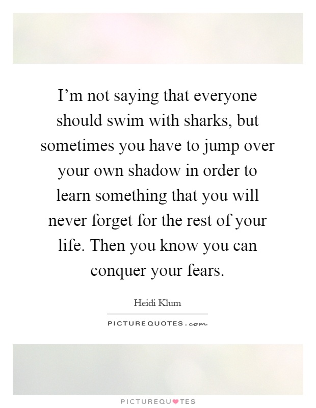 I'm not saying that everyone should swim with sharks, but sometimes you have to jump over your own shadow in order to learn something that you will never forget for the rest of your life. Then you know you can conquer your fears Picture Quote #1