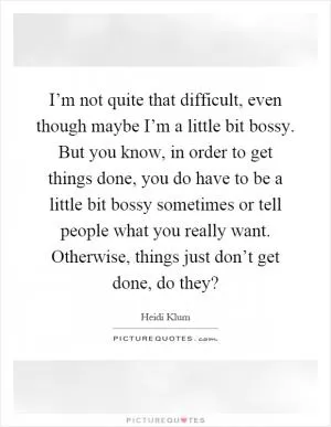 I’m not quite that difficult, even though maybe I’m a little bit bossy. But you know, in order to get things done, you do have to be a little bit bossy sometimes or tell people what you really want. Otherwise, things just don’t get done, do they? Picture Quote #1