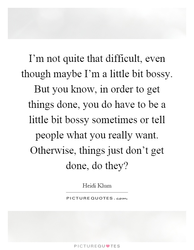 I'm not quite that difficult, even though maybe I'm a little bit bossy. But you know, in order to get things done, you do have to be a little bit bossy sometimes or tell people what you really want. Otherwise, things just don't get done, do they? Picture Quote #1
