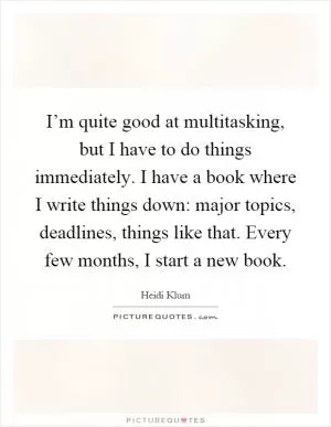I’m quite good at multitasking, but I have to do things immediately. I have a book where I write things down: major topics, deadlines, things like that. Every few months, I start a new book Picture Quote #1