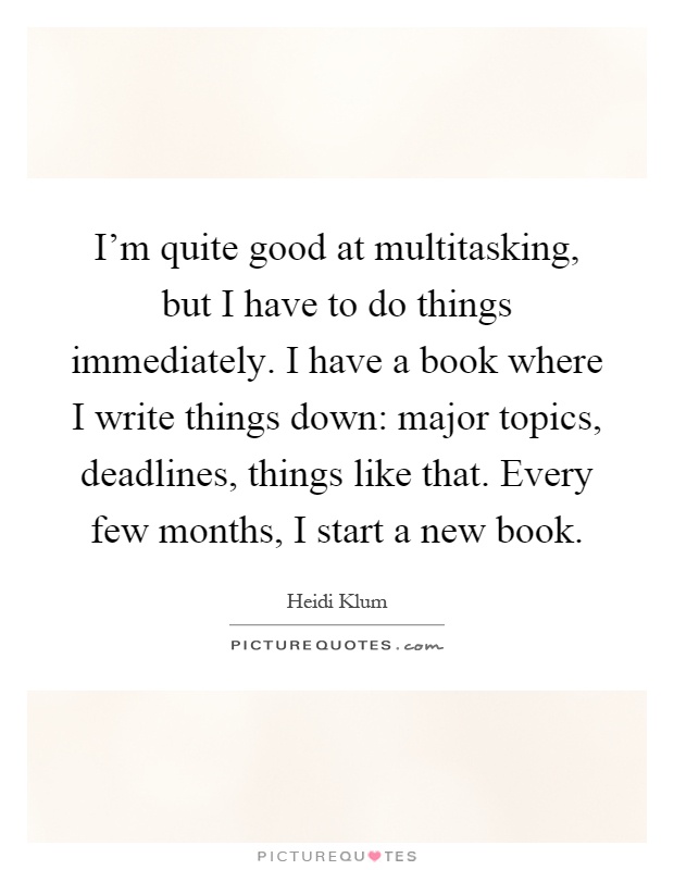 I'm quite good at multitasking, but I have to do things immediately. I have a book where I write things down: major topics, deadlines, things like that. Every few months, I start a new book Picture Quote #1
