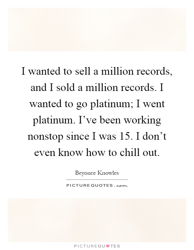 I wanted to sell a million records, and I sold a million records. I wanted to go platinum; I went platinum. I've been working nonstop since I was 15. I don't even know how to chill out Picture Quote #1