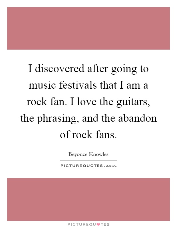 I discovered after going to music festivals that I am a rock fan. I love the guitars, the phrasing, and the abandon of rock fans Picture Quote #1