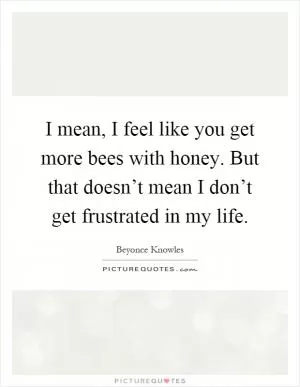 I mean, I feel like you get more bees with honey. But that doesn’t mean I don’t get frustrated in my life Picture Quote #1