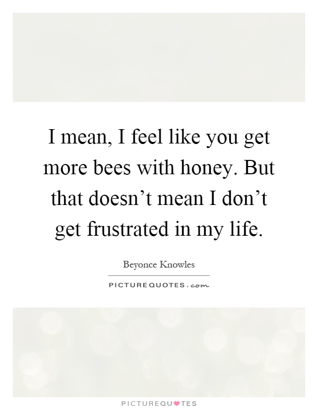 I mean, I feel like you get more bees with honey. But that doesn't mean I don't get frustrated in my life Picture Quote #1