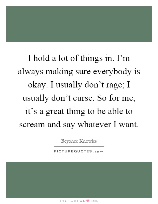 I hold a lot of things in. I'm always making sure everybody is okay. I usually don't rage; I usually don't curse. So for me, it's a great thing to be able to scream and say whatever I want Picture Quote #1