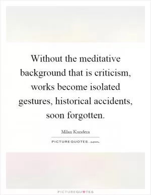 Without the meditative background that is criticism, works become isolated gestures, historical accidents, soon forgotten Picture Quote #1