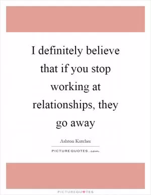 I definitely believe that if you stop working at relationships, they go away Picture Quote #1