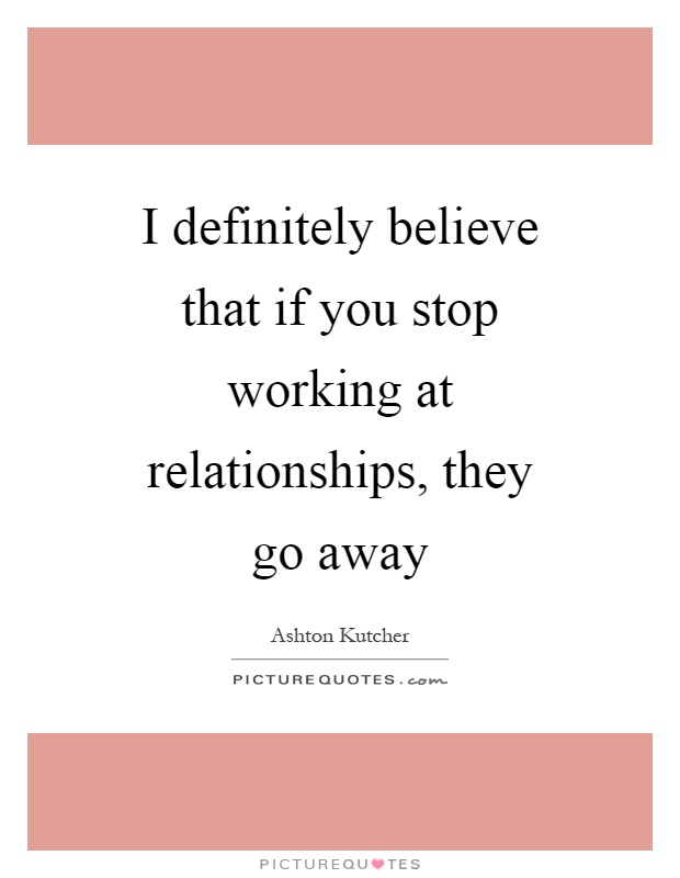 I definitely believe that if you stop working at relationships, they go away Picture Quote #1