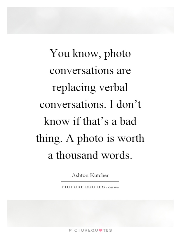 You know, photo conversations are replacing verbal conversations. I don't know if that's a bad thing. A photo is worth a thousand words Picture Quote #1