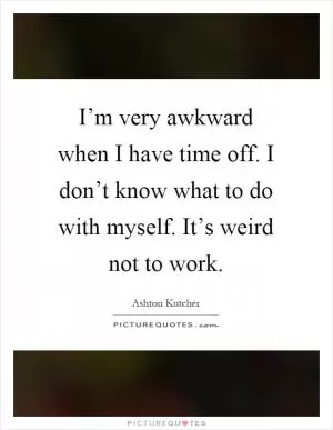 I’m very awkward when I have time off. I don’t know what to do with myself. It’s weird not to work Picture Quote #1