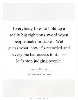 Everybody likes to hold up a really big righteous sword when people make mistakes. Well guess what, now it’s recorded and everyone has access to it... so let’s stop judging people Picture Quote #1