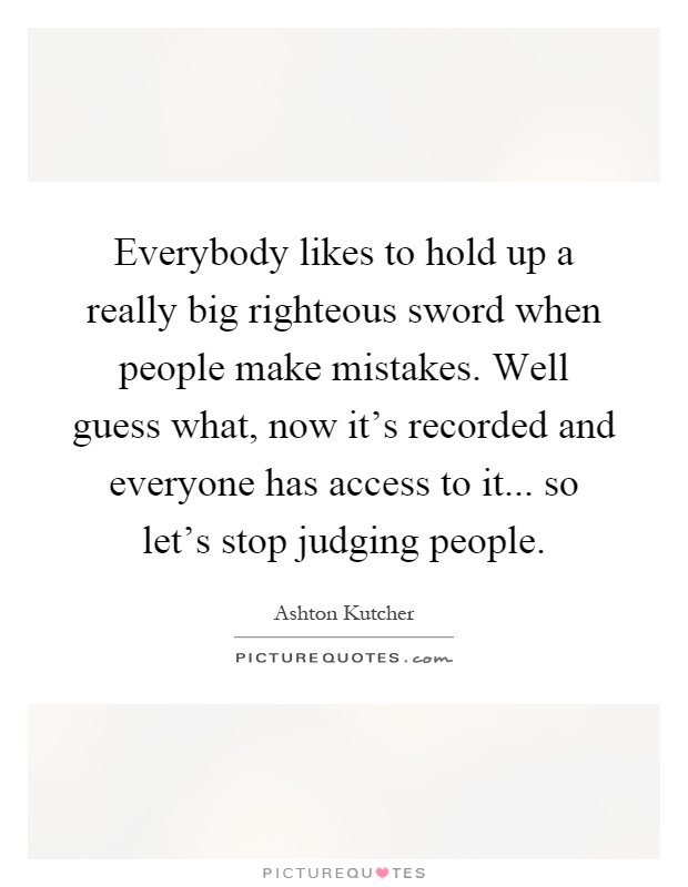 Everybody likes to hold up a really big righteous sword when people make mistakes. Well guess what, now it's recorded and everyone has access to it... so let's stop judging people Picture Quote #1