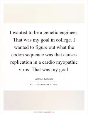 I wanted to be a genetic engineer. That was my goal in college. I wanted to figure out what the codon sequence was that causes replication in a cardio myopathic virus. That was my goal Picture Quote #1
