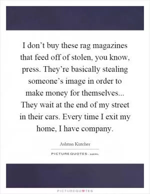 I don’t buy these rag magazines that feed off of stolen, you know, press. They’re basically stealing someone’s image in order to make money for themselves... They wait at the end of my street in their cars. Every time I exit my home, I have company Picture Quote #1