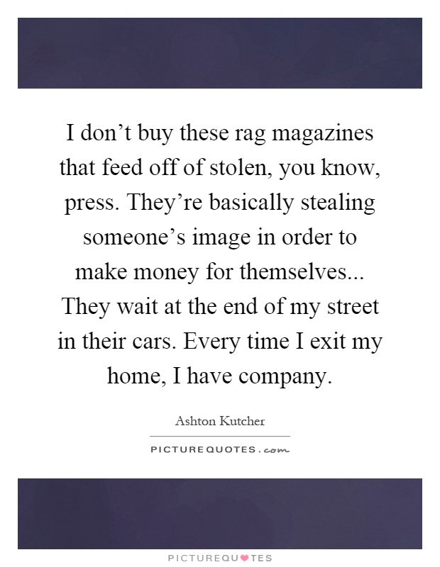 I don't buy these rag magazines that feed off of stolen, you know, press. They're basically stealing someone's image in order to make money for themselves... They wait at the end of my street in their cars. Every time I exit my home, I have company Picture Quote #1