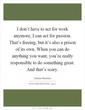 I don’t have to act for work anymore; I can act for passion. That’s freeing, but it’s also a prison of its own. When you can do anything you want, you’re really responsible to do something great. And that’s scary Picture Quote #1