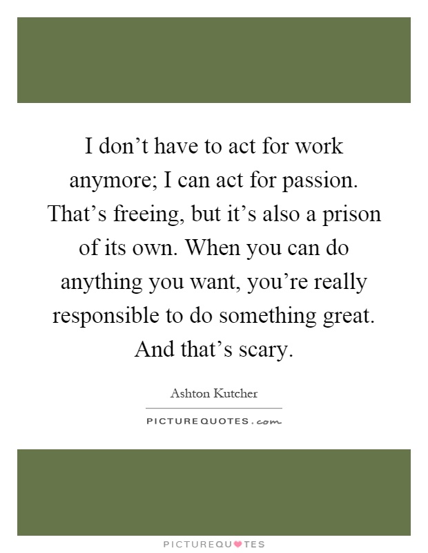 I don't have to act for work anymore; I can act for passion. That's freeing, but it's also a prison of its own. When you can do anything you want, you're really responsible to do something great. And that's scary Picture Quote #1