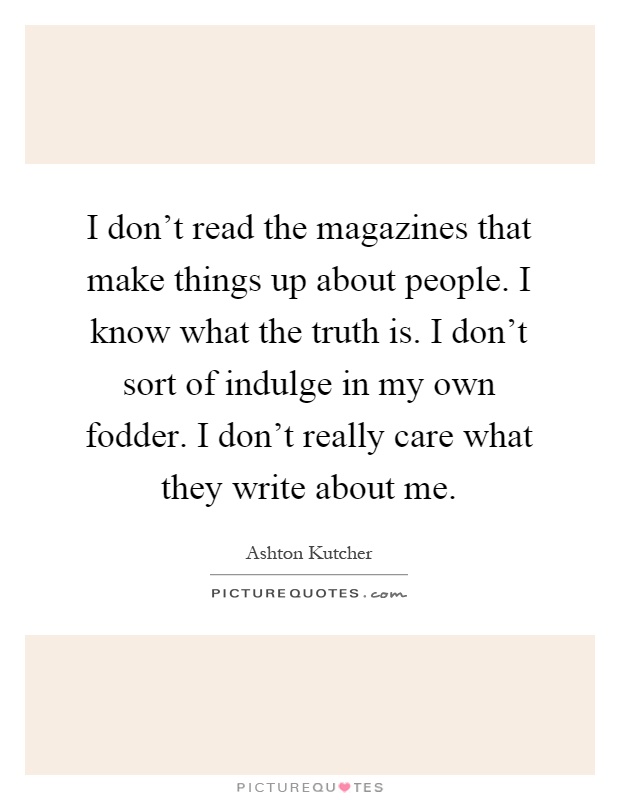 I don't read the magazines that make things up about people. I know what the truth is. I don't sort of indulge in my own fodder. I don't really care what they write about me Picture Quote #1