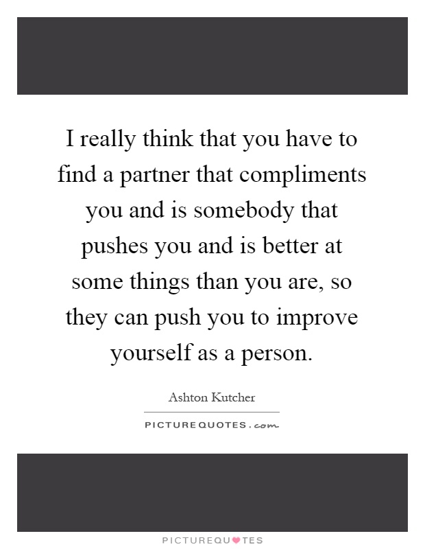 I really think that you have to find a partner that compliments you and is somebody that pushes you and is better at some things than you are, so they can push you to improve yourself as a person Picture Quote #1