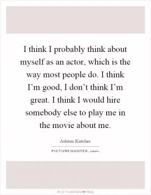 I think I probably think about myself as an actor, which is the way most people do. I think I’m good, I don’t think I’m great. I think I would hire somebody else to play me in the movie about me Picture Quote #1