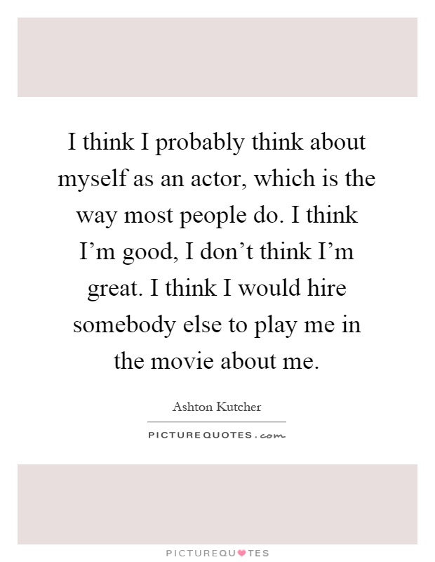 I think I probably think about myself as an actor, which is the way most people do. I think I'm good, I don't think I'm great. I think I would hire somebody else to play me in the movie about me Picture Quote #1