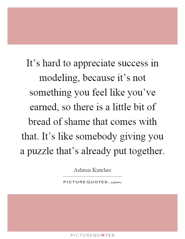 It's hard to appreciate success in modeling, because it's not something you feel like you've earned, so there is a little bit of bread of shame that comes with that. It's like somebody giving you a puzzle that's already put together Picture Quote #1