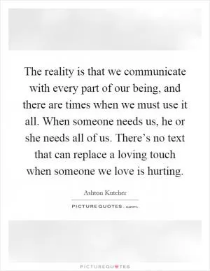 The reality is that we communicate with every part of our being, and there are times when we must use it all. When someone needs us, he or she needs all of us. There’s no text that can replace a loving touch when someone we love is hurting Picture Quote #1