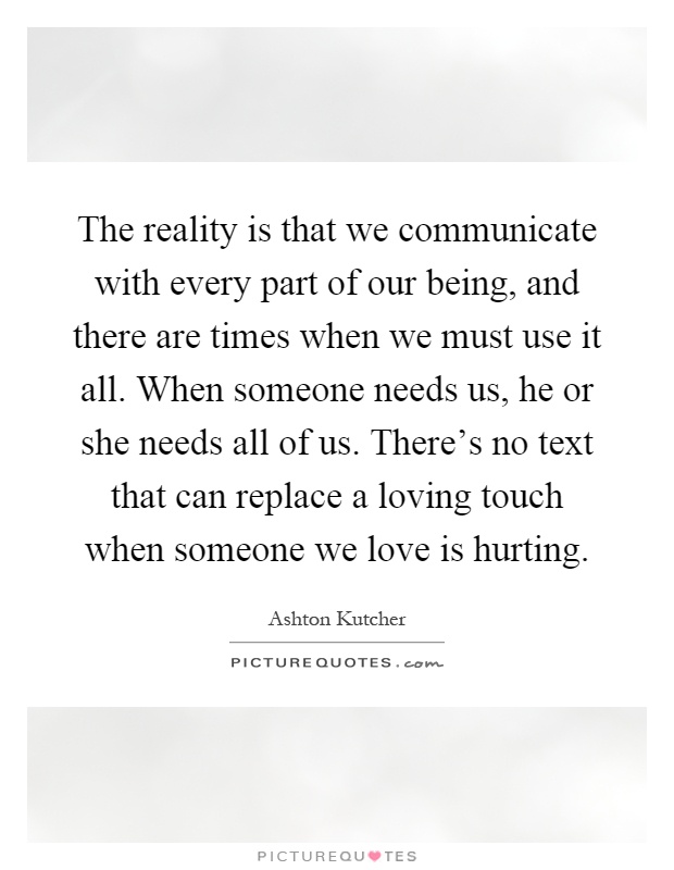 The reality is that we communicate with every part of our being, and there are times when we must use it all. When someone needs us, he or she needs all of us. There's no text that can replace a loving touch when someone we love is hurting Picture Quote #1