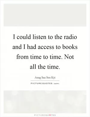 I could listen to the radio and I had access to books from time to time. Not all the time Picture Quote #1