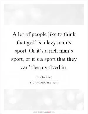 A lot of people like to think that golf is a lazy man’s sport. Or it’s a rich man’s sport, or it’s a sport that they can’t be involved in Picture Quote #1