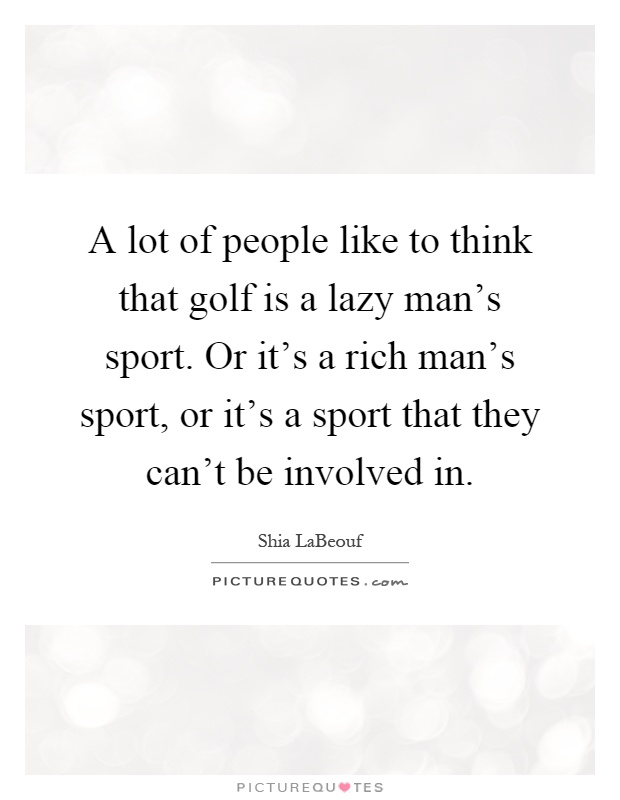 A lot of people like to think that golf is a lazy man's sport. Or it's a rich man's sport, or it's a sport that they can't be involved in Picture Quote #1