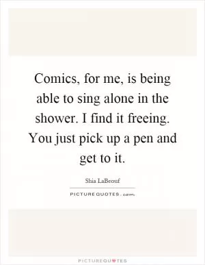 Comics, for me, is being able to sing alone in the shower. I find it freeing. You just pick up a pen and get to it Picture Quote #1