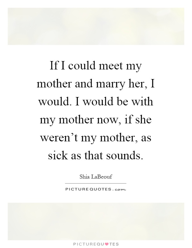 If I could meet my mother and marry her, I would. I would be with my mother now, if she weren't my mother, as sick as that sounds Picture Quote #1