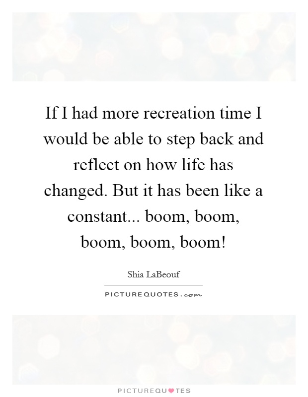 If I had more recreation time I would be able to step back and reflect on how life has changed. But it has been like a constant... boom, boom, boom, boom, boom! Picture Quote #1