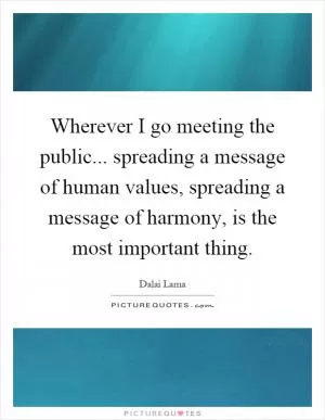 Wherever I go meeting the public... spreading a message of human values, spreading a message of harmony, is the most important thing Picture Quote #1