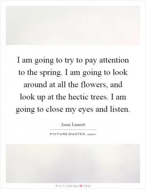I am going to try to pay attention to the spring. I am going to look around at all the flowers, and look up at the hectic trees. I am going to close my eyes and listen Picture Quote #1