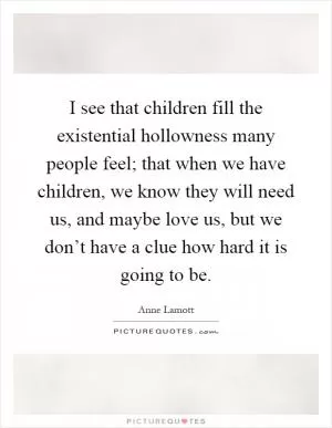 I see that children fill the existential hollowness many people feel; that when we have children, we know they will need us, and maybe love us, but we don’t have a clue how hard it is going to be Picture Quote #1