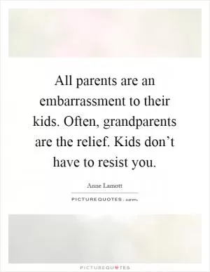 All parents are an embarrassment to their kids. Often, grandparents are the relief. Kids don’t have to resist you Picture Quote #1