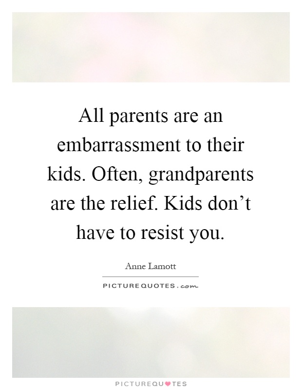 All parents are an embarrassment to their kids. Often, grandparents are the relief. Kids don't have to resist you Picture Quote #1