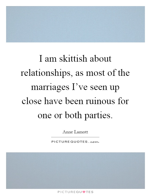 I am skittish about relationships, as most of the marriages I've seen up close have been ruinous for one or both parties Picture Quote #1