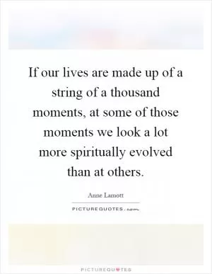 If our lives are made up of a string of a thousand moments, at some of those moments we look a lot more spiritually evolved than at others Picture Quote #1